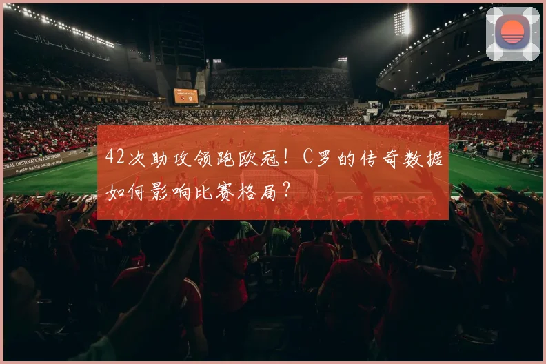 42次助攻领跑欧冠！C罗的传奇数据如何影响比赛格局？