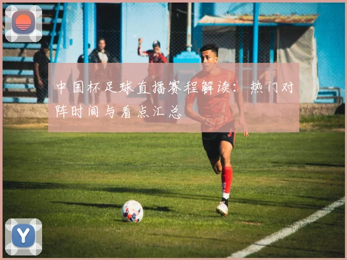 中国杯足球直播赛程解读：热门对阵时间与看点汇总