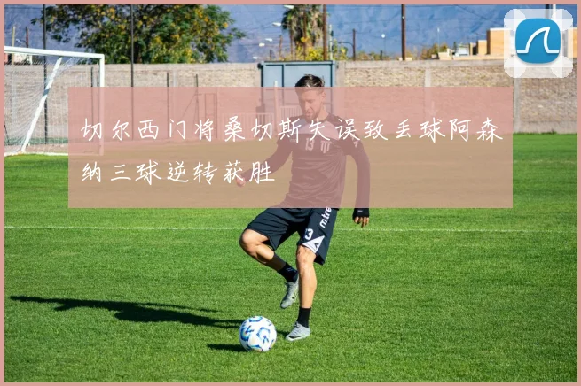 切尔西门将桑切斯失误致丢球阿森纳三球逆转获胜