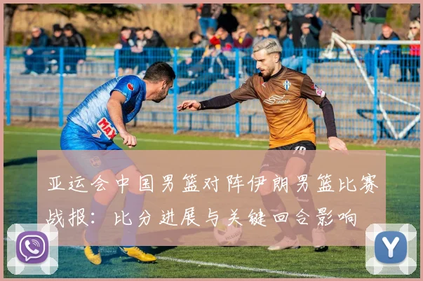 亚运会中国男篮对阵伊朗男篮比赛战报：比分进展与关键回合影响