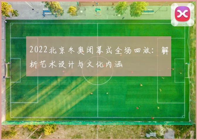 2022北京冬奥闭幕式全场回放:解析艺术设计与文化内涵